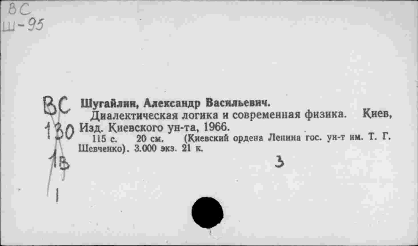 ﻿&с Ш-95
р.Г Шугайлнн, Александр Васильевич.
и“' Диалектическая логика и современная физика. Киев, •1 Изд. Киевского ун-та, 1966.
*	115 с. 20 см. (Киевский ордена Ленина гос. ун-т им. Т. Г.
. Шевченко). 3.000 экз. 21 к.